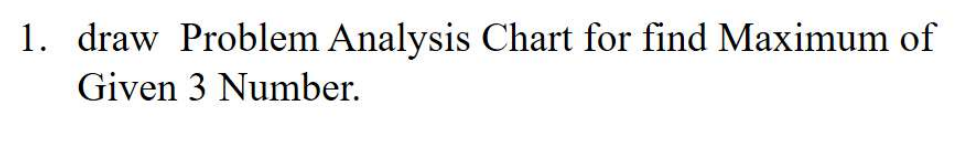 1. draw Problem Analysis Chart for find Maximum of
Given 3 Number.
