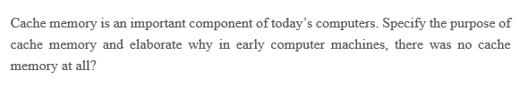 Cache memory is an important component of today's computers. Specify the purpose of
cache memory and elaborate why in early computer machines, there was no cache
memory at all?
