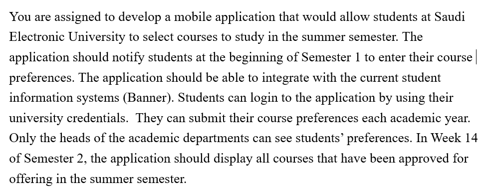 You are assigned to develop a mobile application that would allow students at Saudi
Electronic University to select courses to study in the summer semester. The
application should notify students at the beginning of Semester 1 to enter their course
preferences. The application should be able to integrate with the current student
information systems (Banner). Students can login to the application by using their
university credentials. They can submit their course preferences each academic year.
Only the heads of the academic departments can see students' preferences. In Week 14
of Semester 2, the application should display all courses that have been approved for
offering in the summer semester.
