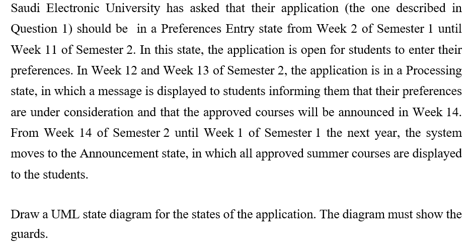 Saudi Electronic University has asked that their application (the one described in
Question 1) should be in a Preferences Entry state from Week 2 of Semester 1 until
Week 11 of Semester 2. In this state, the application is open for students to enter their
preferences. In Week 12 and Week 13 of Semester 2, the application is in a Processing
state, in which a message is displayed to students informing them that their preferences
are under consideration and that the approved courses will be announced in Week 14.
From Week 14 of Semester 2 until Week 1 of Semester 1 the next year, the system
moves to the Announcement state, in which all approved summer courses are displayed
to the students.
Draw a UML state diagram for the states of the application. The diagram must show the
guards.
