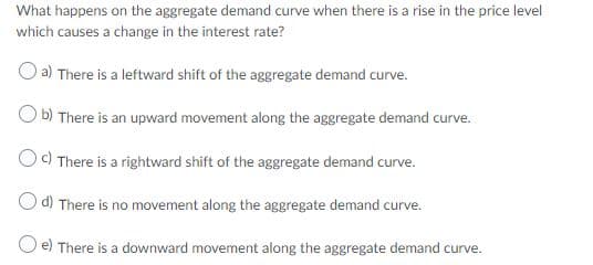 What happens on the aggregate demand curve when there is a rise in the price level
which causes a change in the interest rate?
O a) There is a leftward shift of the aggregate demand curve.
b) There is an upward movement along the aggregate demand curve.
) There is a rightward shift of the aggregate demand curve.
d) There is no movement along the aggregate demand curve.
e) There is a downward movement along the aggregate demand curve.
