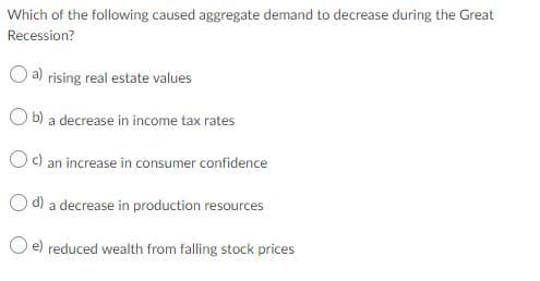 Which of the following caused aggregate demand to decrease during the Great
Recession?
a) rising real estate values
O b) a decrease in income tax rates
Oc) an increase in consumer confidence
O d) a decrease in production resources
O e) reduced wealth from falling stock prices
