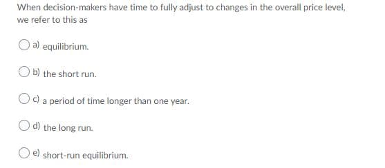 When decision-makers have time to fully adjust to changes in the overall price level,
we refer to this as
a) equilibrium.
b) the short run.
Oc) a period of time longer than one year.
O d) the long run.
O e) short-run equilibrium.
