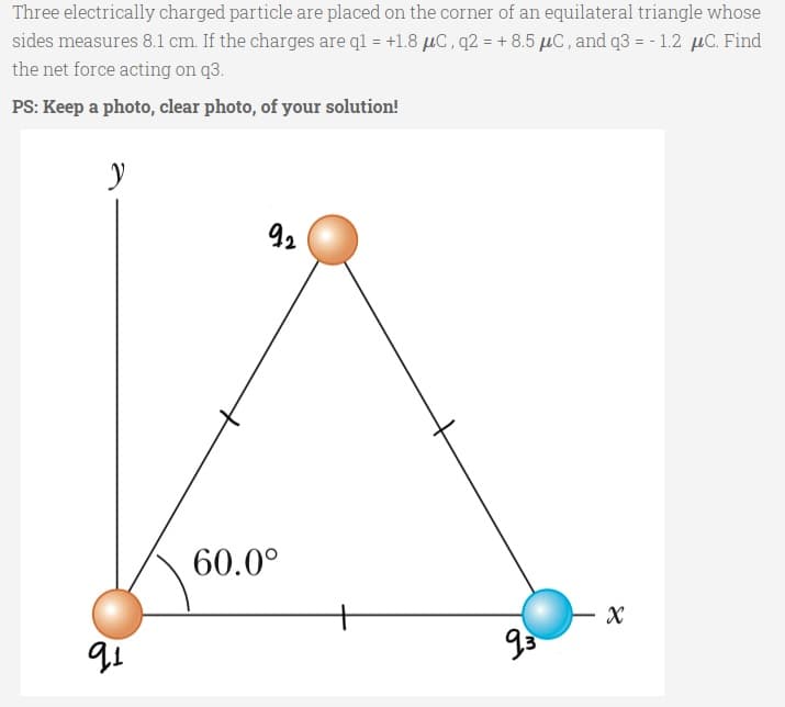 Three electrically charged particle are placed on the corner of an equilateral triangle whose
sides measures 8.1 cm. If the charges are ql = +1.8 µC, q2 = + 8.5 µC, and q3 = - 1.2 µC. Find
the net force acting on q3.
PS: Keep a photo, clear photo, of your solution!
92
60.0°
X
