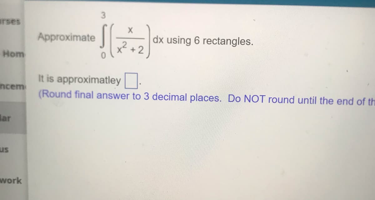 arses
Approximate
dx using 6 rectangles.
+ 2
Hom
It is approximatley.
ncem
(Round final answer to 3 decimal places. Do NOT round until the end of the
Bar
us
work
