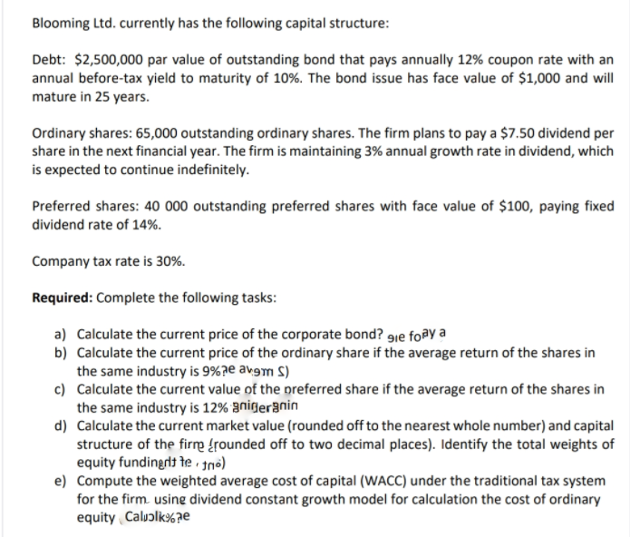 Blooming Ltd. currently has the following capital structure:
Debt: $2,500,000 par value of outstanding bond that pays annually 12% coupon rate with an
annual before-tax yield to maturity of 10%. The bond issue has face value of $1,000 and will
mature in 25 years.
Ordinary shares: 65,000 outstanding ordinary shares. The firm plans to pay a $7.50 dividend per
share in the next financial year. The firm is maintaining 3% annual growth rate in dividend, which
is expected to continue indefinitely.
Preferred shares: 40 000 outstanding preferred shares with face value of $100, paying fixed
dividend rate of 14%.
Company tax rate is 30%.
Required: Complete the following tasks:
a) Calculate the current price of the corporate bond? gie foay a
b) Calculate the current price of the ordinary share if the average return of the shares in
the same industry is 9%?e avgm S)
c) Calculate the current value of the preferred share if the average return of the shares in
the same industry is 12% anideranin
d) Calculate the current market value (rounded off to the nearest whole number) and capital
structure of the firm {rounded off to two decimal places). Identify the total weights of
equity fundingrit te no)
e) Compute the weighted average cost of capital (WACC) under the traditional tax system
for the firm. usine dividend constant growth model for calculation the cost of ordinary
equity Caluɔlk%ze
