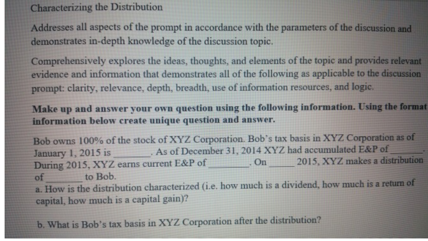 Characterizing the Distribution
Addresses all aspects of the prompt in accordance with the parameters of the discussion and
demonstrates in-depth knowledge of the discussion topic.
Comprehensively explores the ideas, thoughts, and elements of the topic and provides relevant
evidence and information that demonstrates all of the following as applicable to the discussion
prompt: clarity, relevance, depth, breadth, use of information resources, and logic.
Make up and answer your own question using the following information. Using the format
information below create unique question and answer.
Bob owns 100% of the stock of XYZ Corporation. Bob's tax basis in XYZ Corporation as of
January 1, 2015 is
During 2015, XYZ earns current E&P of
of
As of December 31, 2014 XYZ had accumulated E&P of
On
2015, XYZ makes a distribution
to Bob.
a. How is the distribution characterized (i.e. how much is a dividend, how much is a return of
capital, how much is a capital gain)?
b. What is Bob's tax basis in XYZ Corporation after the distribution?
