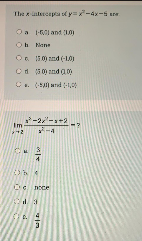 The x-intercepts of y= x2-4x-5 are:
O a. (-5,0) and (1,0)
O b. None
O c. (5,0) and (-1,0)
O d. (5,0) and (1,0)
O e. (-5,0) and (-1,0)
x3-2x2-x+2
lim
= ?
x2-4
x+2
O a.
3
4
O b. 4
O c. none
O d. 3
4
3
