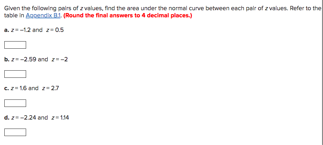 Given the following pairs of z values, find the area under the normal curve between each pair of z values. Refer to the
table in Appendix B.1. (Round the final answers to 4 decimal places.)
a. z = -1.2 and z= 0.5
b. z= -2.59 and z= -2
c. z= 1.6 and z= 2.7
d. z= -2.24 and z= 1.14