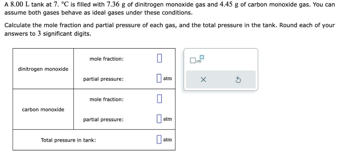 A 8.00 L tank at 7. °C is filled with 7.36 g of dinitrogen monoxide gas and 4.45 g of carbon monoxide gas. You can
assume both gases behave as ideal gases under these conditions.
Calculate the mole fraction and partial pressure of each gas, and the total pressure in the tank. Round each of your
answers to 3 significant digits.
dinitrogen monoxide
carbon monoxide
mole fraction:
partial pressure:
mole fraction:
partial pressure:
Total pressure in tank:
0
atm
atm
atm
x10
X