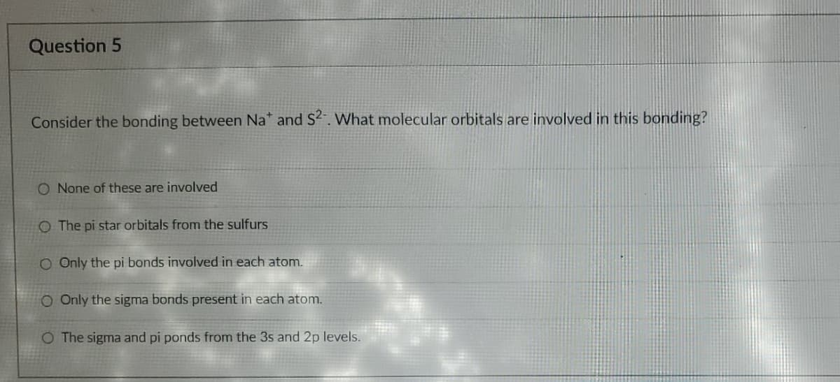 Question 5
Consider the bonding between Na* and S2. What molecular orbitals are involved in this bonding?
O None of these are involved
O The pi star orbitals from the sulfurs
O Only the pi bonds involved in each atom.
O Only the sigma bonds present in each atom.
O The sigma and pi ponds from the 3s and 2p levels.