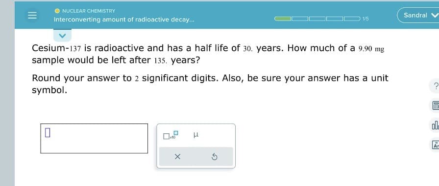 NUCLEAR CHEMISTRY
Interconverting amount of radioactive decay...
Cesium-137 is radioactive and has a half life of 30. years. How much of a 9.90 mg
sample would be left after 135. years?
0
Round your answer to 2 significant digits. Also, be sure your answer has a unit
symbol.
X
1/5
H
S
Sandral
?
USBB]
002
Ar