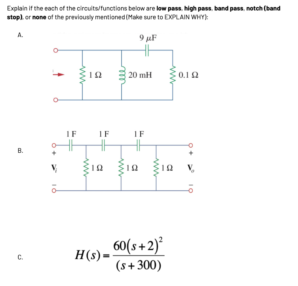 Explain if the each of the circuits/functions below are low pass, high pass, band pass, notch (band
stop), or none of the previously mentioned (Make sure to EXPLAIN WHY):
A.
B.
C.
+
V₁
ā
1 F
ww
www
1Ω
1 F
192
H(s) =
ell
www
9 μF
20 mH
1 F
1Ω
www
www
60(s+ 2)²
(s + 300)
0.1 Ω
1Ω Vo