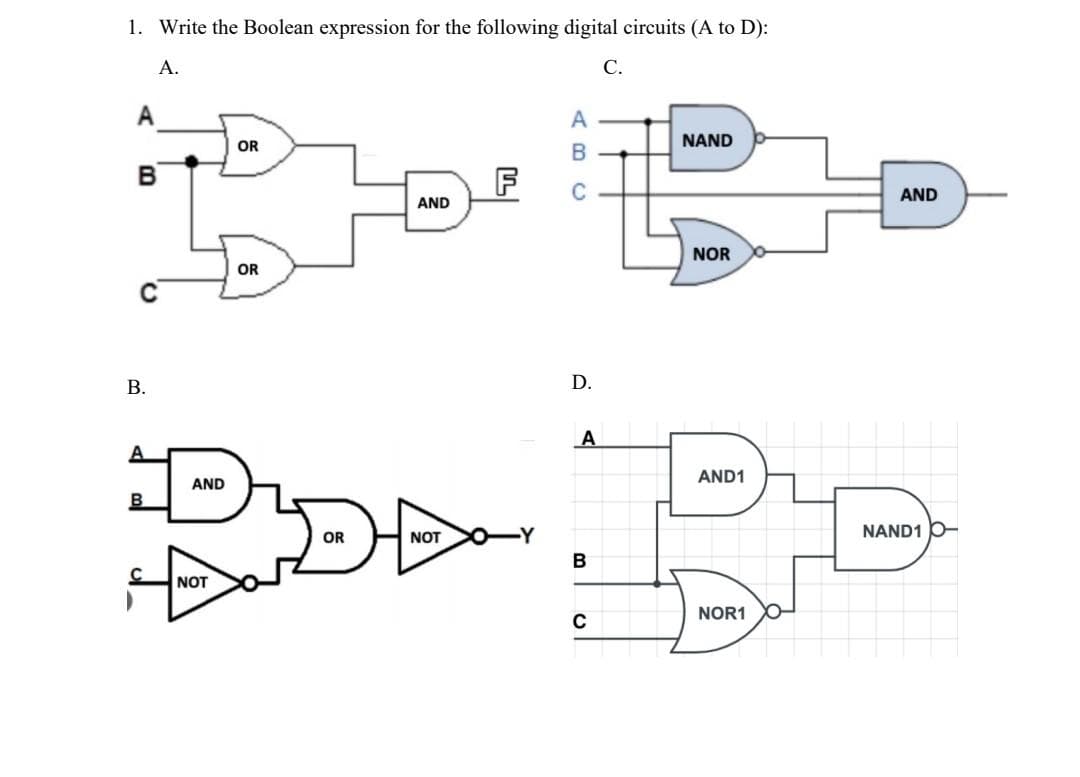 1. Write the Boolean expression for the following digital circuits (A to D):
A.
C.
A
B
C
B.
B
C
AND
NOT
OR
OR
OR
AND
NOT
F
|
ABC
D.
A
B
C
NAND
NOR
AND1
NOR1
AND
NAND1 O-