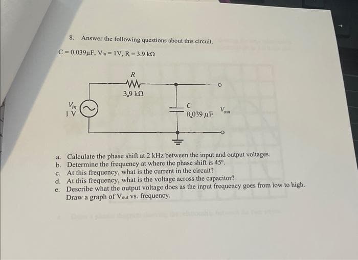 8. Answer the following questions about this circuit.
C=0.039µF, Vin IV, R-3.9 kn
1 V
R
W
39 ΚΩ
0039 μF Yout
a. Calculate the phase shift at 2 kHz between the input and output voltages.
b. Determine the frequency at where the phase shift is 45°.
c.
At this frequency, what is the current in the circuit?
d.
At this frequency, what is the voltage across the capacitor?
e. Describe what the output voltage does as the input frequency goes from low to high.
Draw a graph of Vout VS. frequency.