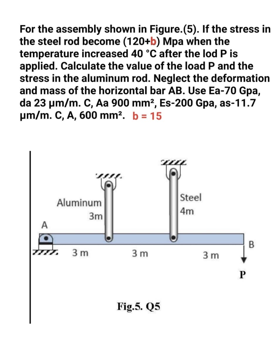 For the assembly shown in Figure.(5). If the stress in
the steel rod become (120+b) Mpa when the
temperature increased 40 °C after the lod P is
applied. Calculate the value of the load P and the
stress in the aluminum rod. Neglect the deformation
and mass of the horizontal bar AB. Use Ea-70 Gpa,
da 23 µm/m. C, Aa 900 mm?, Es-200 Gpa, as-11.7
pm/m. C, A, 600 mm?. b = 15
Steel
Aluminum
4m
3m
A
В
3 m
3 m
3 m
Fig.5. Q5
