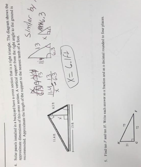 4. Solar panels installed in a backyard have a cross section that is a right triangle. The diagram shows the
approximate dimensions of this cross section. A vertical support from the right angle to the ground is
recommended. Approximate the length of the support to the nearest tenth of a foot.
BAAD
11.4 ft
21
13 ft
G
75
6.3 ft
72
11,4
X-63
11.4
№3
5. Find tan F and tan H. Write each answer as a fraction and as a decimal rounded to four places.
X= 6.lft
Similar by
Man6.3
X