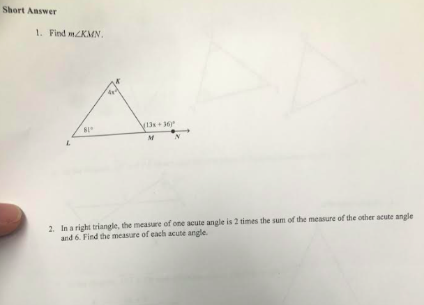 Short Answer
1. Find m/KMN.
L
81°
(13x+36)
M
2. In a right triangle, the measure of one acute angle is 2 times the sum of the measure of the other acute angle
and 6. Find the measure of each acute angle.