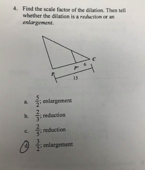 4. Find the scale factor of the dilation. Then tell
whether the dilation is a reduction or an
enlargement.
a.
b.
C.
@
N/W VIIN WIN NIY
2'
enlargement
reduction
reduction
Pr
15
; enlargement
6