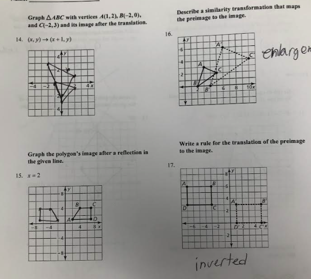 Graph AABC with vertices A(1,2), B(-2,0),
and C(-2,3) and its image after the translation.
14. (x,y) → (x+1, y)
-4 -2
15. x=2
4
Graph the polygon's image after a reflection in
the given line.
-8 -4
8
4
-4
A
B
4x
4
C
D
8 x
16.
17.
Describe a similarity transformation that maps
the preimage to the image.
AY
-6
4
2
A
B
D
A
-6
A
3-4
B
Write a rule for the translation of the preimage
to the image.
-4
..
B
C
6 8 10x
-2
-6
-4
2
2
A
D' 2
inverted
enlarger
4
B