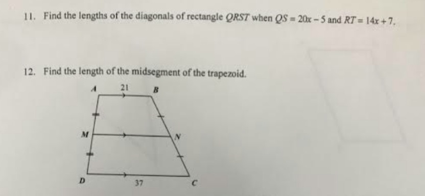 11. Find the lengths of the diagonals of rectangle QRST when QS=20x-5 and RT = 14x +7.
12. Find the length of the midsegment of the trapezoid.
A
21
B
M
D
37
N
C