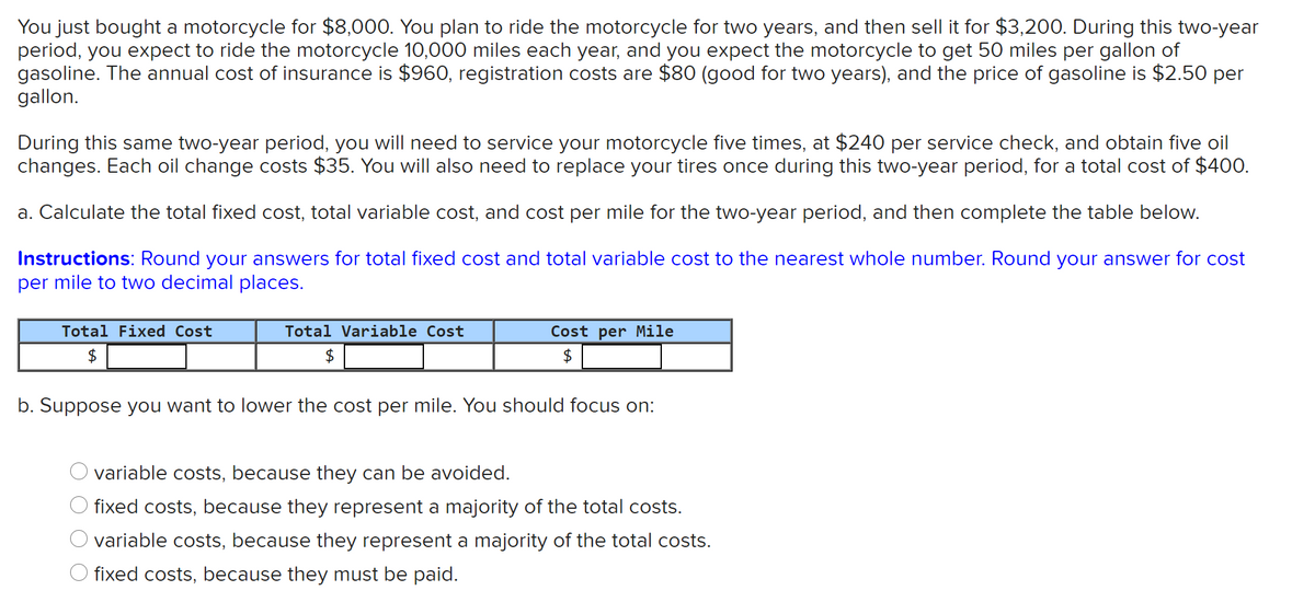 You just bought a motorcycle for $8,000. You plan to ride the motorcycle for two years, and then sell it for $3,200. During this two-year
period, you expect to ride the motorcycle 10,000 miles each year, and you expect the motorcycle to get 50 miles per gallon of
gasoline. The annual cost of insurance is $960, registration costs are $80 (good for two years), and the price of gasoline is $2.50 per
gallon.
During this same two-year period, you will need to service your motorcycle five times, at $240 per service check, and obtain five oil
changes. Each oil change costs $35. You will also need to replace your tires once during this two-year period, for a total cost of $400.
a. Calculate the total fixed cost, total variable cost, and cost per mile for the two-year period, and then complete the table below.
Instructions: Round your answers for total fixed cost and total variable cost to the nearest whole number. Round your answer for cost
per mile to two decimal places.
Total Fixed Cost
Total Variable Cost
Cost per Mile
$
$
$
b. Suppose you want to lower the cost per mile. You should focus on:
O variable costs, because they can be avoided.
O fixed costs, because they represent a majority of the total costs.
O variable costs, because they represent a majority of the total costs.
O fixed costs, because they must be paid.
