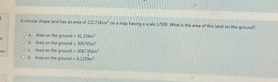 2
tion
A circular shape land has an area of 122.718cm² on a map having a scale 1/500. What is the area of this land on the ground?
O a
Area on the ground = 61.359m²
O b.
Area on the ground = 306795m²
Oc
Area on the ground = 3067.950m²
Od. Area on the ground = 6.1359m²