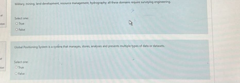 ation
tion
Military, mining, land development, resource management, hydrography; all these domains require surveying engineering.
Select one:
O True
O False
Global Positioning System is a systers that manages, stores, analyses and presents multiple types of data or datasets.
Select one:
O True
O False