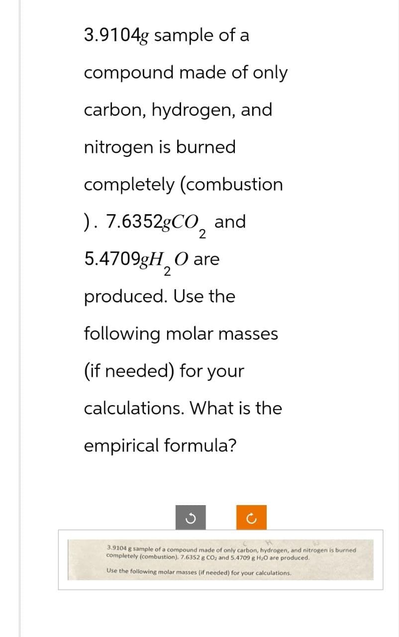 3.9104g sample of a
compound made of only
carbon, hydrogen, and
nitrogen is burned
completely (combustion
). 7.6352gCO₂ and
5.4709gH O are
produced. Use the
following molar masses
(if needed) for your
calculations. What is the
empirical formula?
3.9104 g sample of a compound made of only carbon, hydrogen, and nitrogen is burned
completely (combustion), 7.6352 g CO₂ and 5.4709 g H₂O are produced.
Use the following molar masses (if needed) for your calculations.