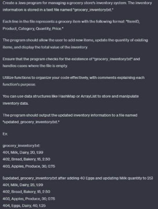 Create a Java program for managing a grocery store's inventory system. The inventory
information is stored in a text file named "grocery_inventory.txt."
Fach line in the file represents a grocery item with the following formal: "ItemID,
Product Category, Quantity, Price"
The program should allow the user to add new items, update the quantity of existing
items, and display the total value of the inventory
Ensure that the program checks for the existence of "grocery Inventory.txt" and
handles cases where the file is empty
Utilize functions to organize your code effectively, with comments explaining each
function's purpose
You can use data structures like HashMap or ArrayList to store and manipulate
inventory data.
The program should output the updated inventory information to a file named
"updated grocery inventory.txt."
Ex
grocery_inventory txt:
401, Milk, Dairy, 20, 199
402, Bread, Bakery, 15, 2.50
403, Apples, Produce, 30, 0.75
(updated_grocery_inventory.txt after adding 40 Eggs and updating Milk quantity to 25)
401, Milk, Dairy, 25, 1.99
402, Bread, Bakery, 15, 2.50
403, Apples, Produce, 30, 075
404, Eggs, Dairy, 40, 125