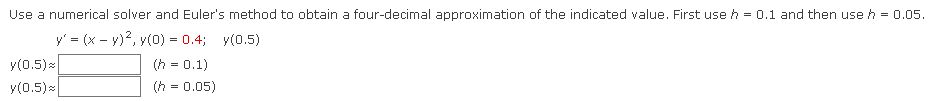 Use a numerical solver and Euler's method to obtain a four-decimal approximation of the indicated value. First use h = 0.1 and then use h = 0.05.
y' = (x - y)², y(0) = 0.4; y(0.5)
(h= 0.1)
y(0.5)
y(0.5)
(h = 0.05)