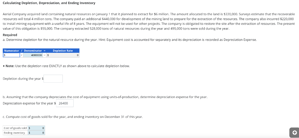 Calculating Depletion, Depreciation, and Ending Inventory
Aerial Company acquired land containing natural resources on January 1 that it planned to extract for $6 million. The amount allocated to the land is $220,000. Surveys estimate that the recoverable
resources will total 4 million tons. The company paid an additional $440,000 for development of the mining land to prepare for the extraction of the resources. The company also incurred $220,000
to install mining equipment with a useful life of 8 years. The equipment will not be used for other projects. The company is obligated to restore the site after the extraction of resources. The present
value of this obligation is $55,000. The company extracted 528,000 tons of natural resources during the year and 495,000 tons were sold during the year.
Required
a. Determine depletion for the natural resource during the year. Hint: Equipment cost is accounted for separately and its depreciation is recorded as Depreciation Expense.
Numerator / Denominator = Depletion Rate
4000000 $
• Note: Use the depletion rate EXACTLY as shown above to calculate depletion below.
Depletion during the year $
b. Assuming that the company depreciates the cost of equipment using units-of-production, determine depreciation expense for the year.
Depreciation expense for the year $ 26400
c. Compute cost of goods sold for the year, and ending inventory on December 31 of this year.
Cost of goods sold $
Ending inventory $
0
0
↑