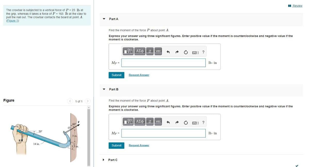 II Review
The crowbar is subjected to a vertical force of P = 25 lb at
the grip, whereas it takes a force of F = 165 lb at the claw to
pull the nail out. The crowbar contacts the board at point A.
(Figure 1)
Part A
Find the moment of the force P about point A
Express your answer using three significant figures. Enter positive value if the moment is counterclockwise and negative value if the
moment is clockwise.
Val AEO It vec
Mp =
lb - in
Submit
Request Answer
Part B
Figure
< 1 of 1
Find the moment of the force F about point A.
Express your answer using three significant figures. Enter positive value if the moment is counterclockwise and negative value If the
moment is clockwise.
Vo AEO It vec
?
Mp =
Ib - in
3 in.
14 in.
Submit
Request Answer
Part C
