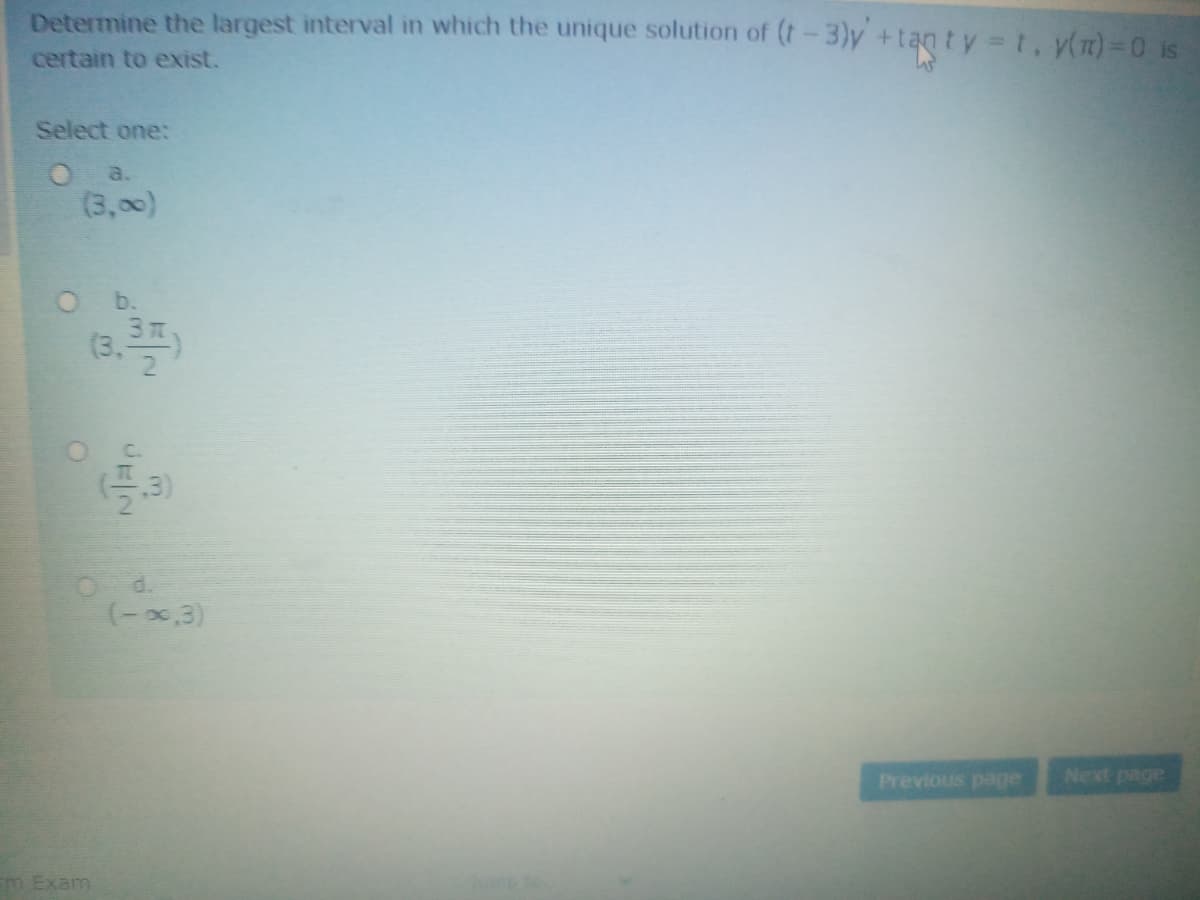 Determine the largest interval in which the unique solution of (t-3)y +tan ty t, y(m) 0 is
certain to exist.
Select one:
(3,00)
b.
(3.
3T
OC.
3)
O d.
(-x,3)
Previous page
Next page
m Exam
