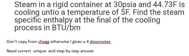 Steam in a rigid container at 30psia and 44.73F is
cooling untio a temperature of 5F. Find the steam
specific enthalpy at the final of the cooling
process in BTU/bm
Don't copy from chegg otherwise I gives u 4 downvotes
Need correct unique and step by step answer
