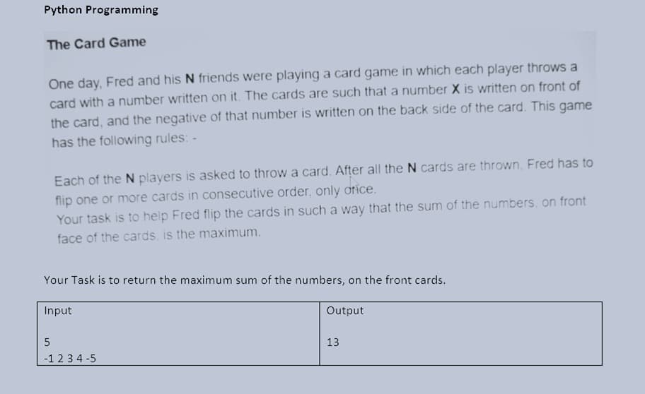 Python Programming
The Card Game
One day, Fred and his N friends were playing a card game in which each player throws a
card with a number written on it. The cards are such that a number X is written on front of
the card, and the negative of that number is written on the back side of the card. This game
has the following rules: -
Each of the N players is asked to throw a card. After all the N cards are thrown, Fred has to
flip one or more cards in consecutive order, only otice.
Your task is to help Fred flip the cards in such a way that the sum of the numbers, on front
face of the cards, is the maximum.
Your Task is to return the maximum sum of the numbers, on the front cards.
Input
Output
5
13
-1 23 4 -5
