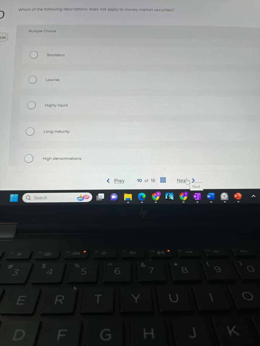 2:05
Which of the following descriptions does not apply to money market securities?
E
Multiple Choice
D
Shortterm
Lowrisk
Highly liquid
Long maturity
Q Search
High denominations.
$
4
R
F
%
5
T
< Prev
C
4+
10 of 18 #
ly
K
&
7
G H
98
Nex>
*
00
8
Next
J
DII
K
O
O