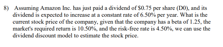 8) Assuming Amazon Inc. has just paid a dividend of $0.75 per share (DO), and its
dividend is expected to increase at a constant rate of 6.50% per year. What is the
current stock price of the company, given that the company has a beta of 1.25, the
market's required return is 10.50%, and the risk-free rate is 4.50%, we can use the
dividend discount model to estimate the stock price.