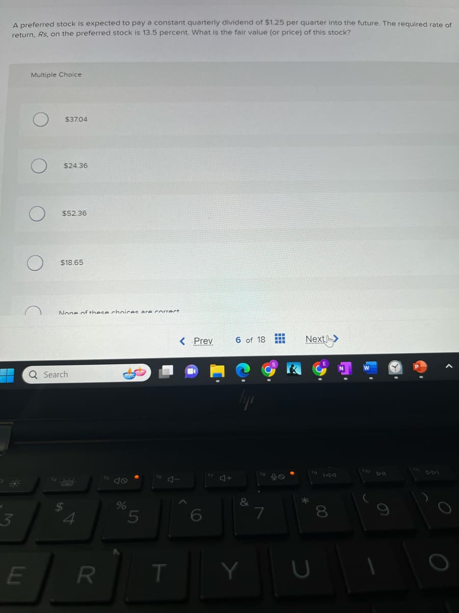A preferred stock is expected to pay a constant quarterly dividend of $1.25 per quarter into the future. The required rate of
return, Rs, on the preferred stock is 13.5 percent. What is the fair value (or price) of this stock?
3
E
Multiple Choice
$37.04
$24.36
$52.36
$18.65
None of these choices are correct
Q Search
$
4
R
%
5
T
< Prev
‒‒‒
6 of 18 LLL
&
Y
7
Next>
*
D
00
8