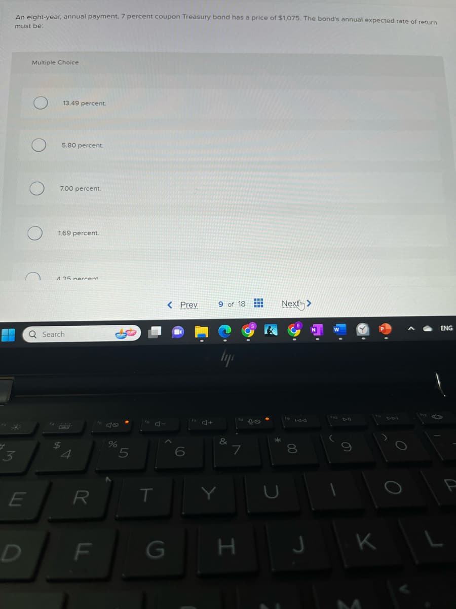 An eight-year, annual payment, 7 percent coupon Treasury bond has a price of $1,075. The bond's annual expected rate of return
must be:
E
Multiple Choice
13.49 percent.
5.80 percent.
7.00 percent.
1.69 percent.
425 percent
$
Q Search
4
R
F
40
5
J-
T
< Prev
G
C
4+
9 of 18
Y
lyp
&
H
Next>
*
00
8
J
10 All
K
O
O
ENG
L
P