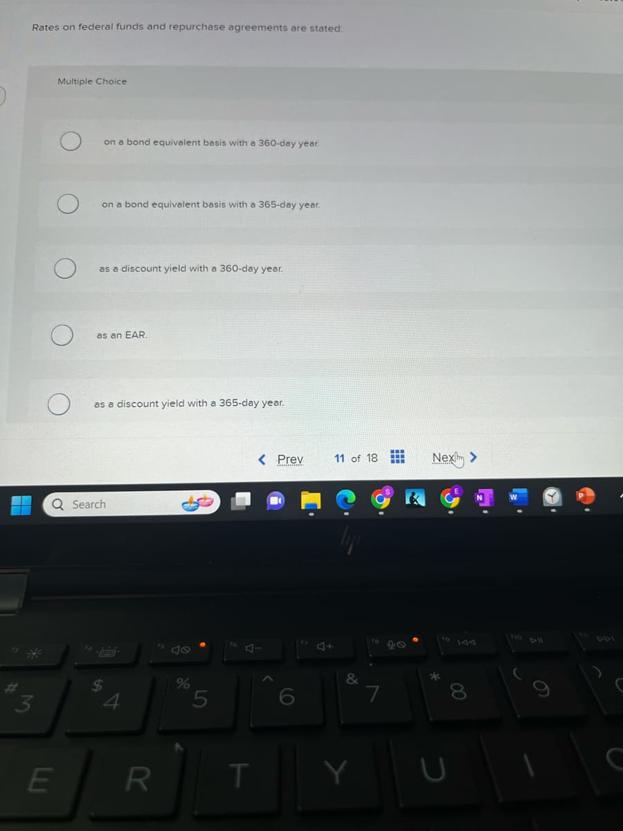 4
Rates on federal funds and repurchase agreements are stated:
3
Multiple Choice
E
on a bond equivalent basis with a 360-day year.
on a bond equivalent basis with a 365-day year.
as a discount yield with a 360-day year.
as an EAR.
as a discount yield with a 365-day year.
Q Search
$
4
R
%
5
< Prev
J-
T
9
J+
11 of 18
&
Y
7
++
H
Next >
*
19
C
8
10 DII