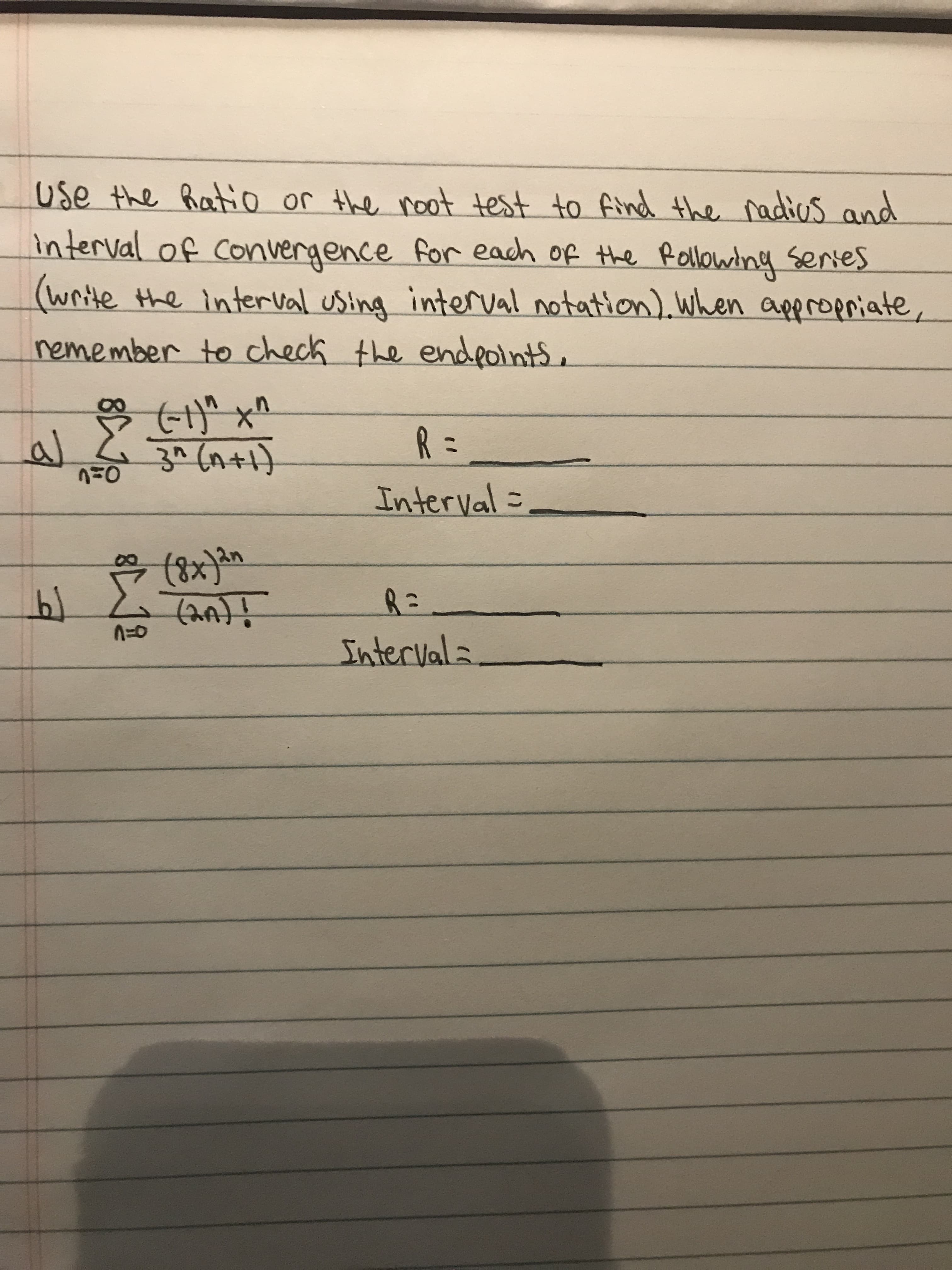 use the hatio or the noot test to find the radios and
interval of Convergence for each of the Rollowing series
(write the interval using interval notation). When appropriate,
nemember to check the endeolnts,
R =
3^ (n+1)
Interval =
(पा
Intervals
