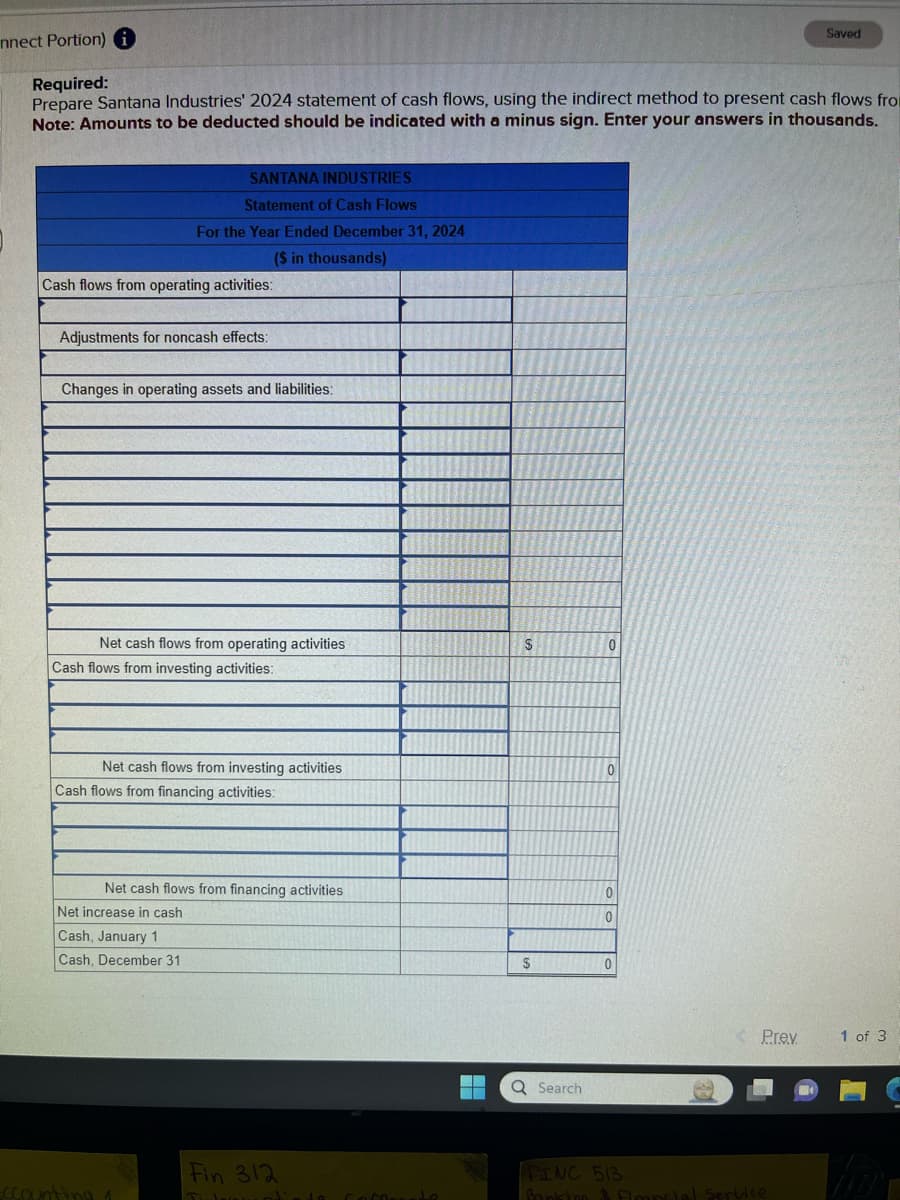 nnect Portion) i
Required:
Prepare Santana Industries' 2024 statement of cash flows, using the indirect method to present cash flows from
Note: Amounts to be deducted should be indicated with a minus sign. Enter your answers in thousands.
SANTANA INDUSTRIES
Statement of Cash Flows
Cash flows from operating activities:
For the Year Ended December 31, 2024
($ in thousands)
ROL
Adjustments for noncash effects:
Changes in operating assets and liabilities:
Net cash flows from operating activities
Cash flows from investing activities:
Net cash flows from investing activities
Cash flows from financing activities:
Cash, January 1
Cash, December 31
Net cash flows from financing activities
Net increase in cash
ccounting 1
Fin 312
Tuloinatieto Coffeneto
H
$
$
Q Search
0
0
0
0
0
281
< Prev
Saved
FINC 513
Banking & Financial Service
1 of 3