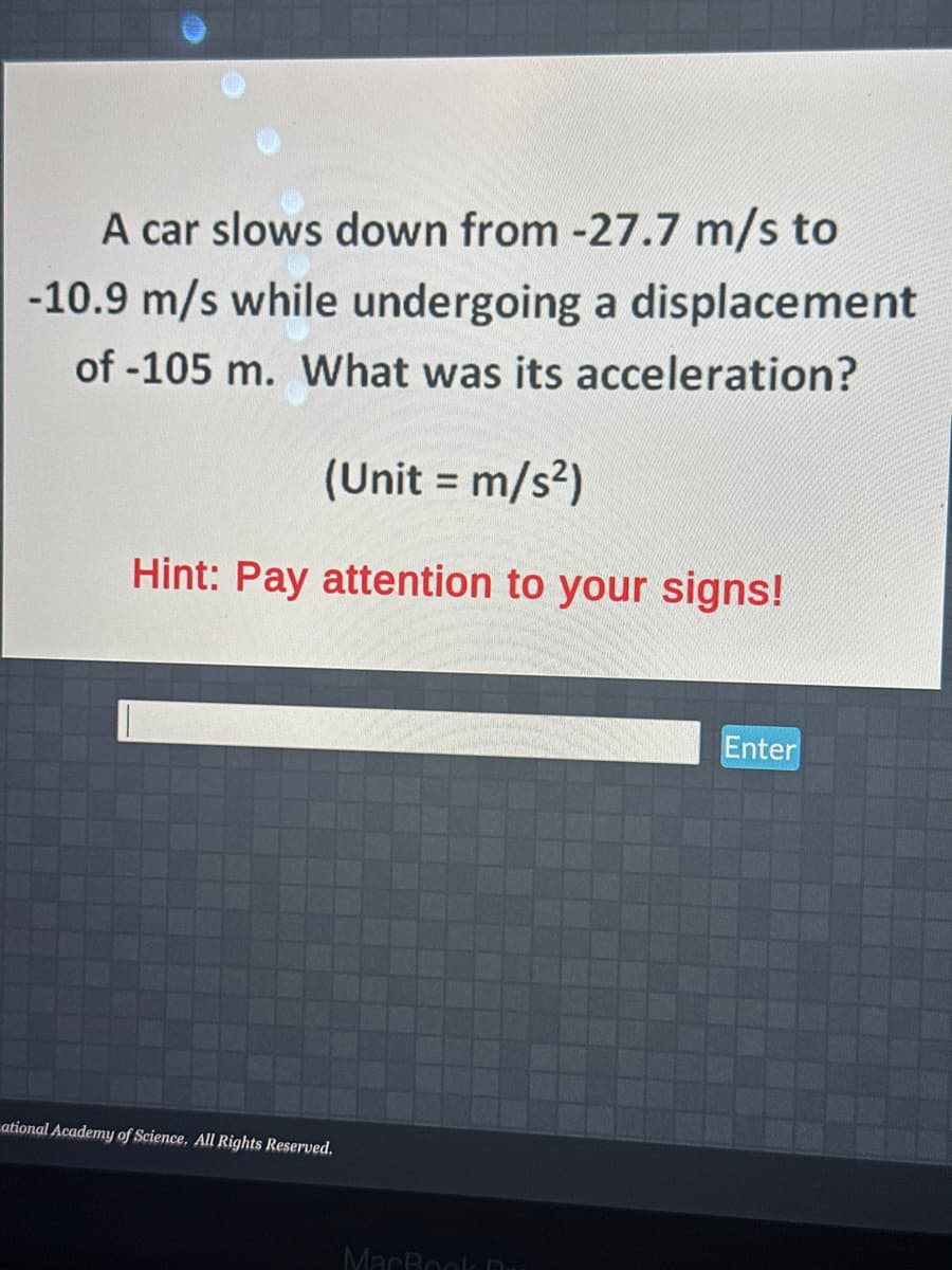 A car slows down from -27.7 m/s to
-10.9 m/s while undergoing a displacement
of -105 m. What was its acceleration?
(Unit = m/s²)
Hint: Pay attention to your signs!
ational Academy of Science, All Rights Reserved.
MacBook D
Enter