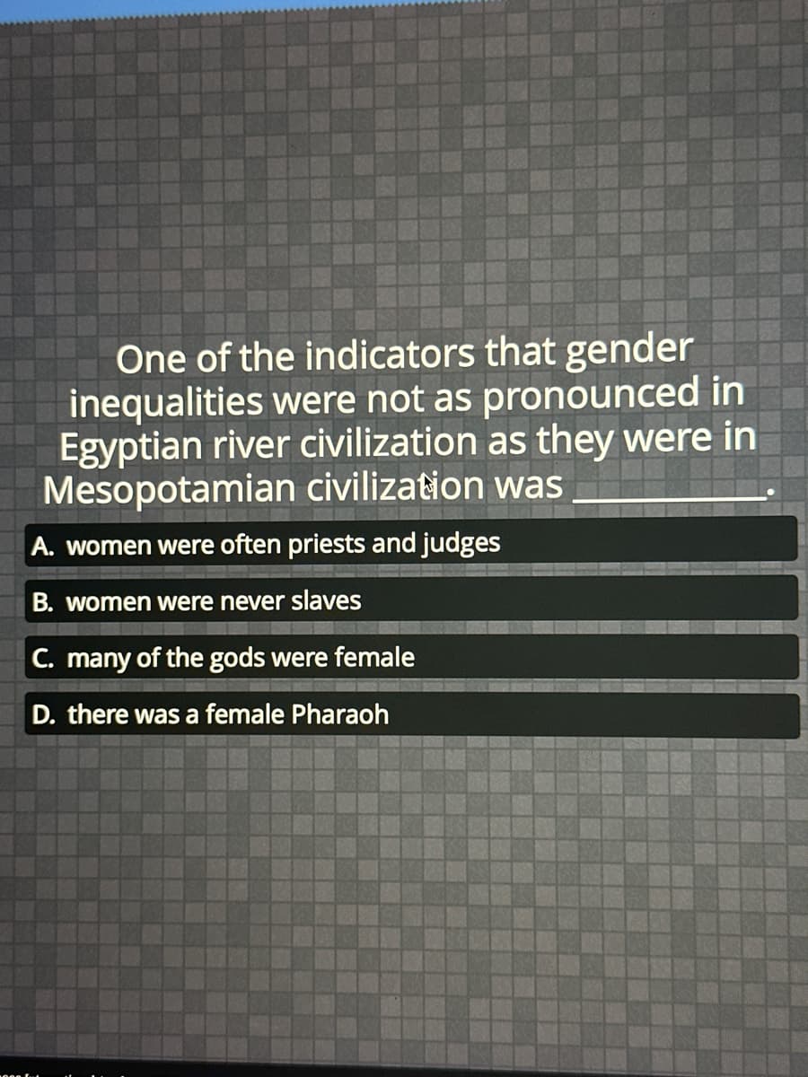 One of the indicators that gender
inequalities were not as pronounced in
Egyptian river civilization as they were in
Mesopotamian civilization was
A. women were often priests and judges
B. women were never slaves
C. many of the gods were female
D. there was a female Pharaoh