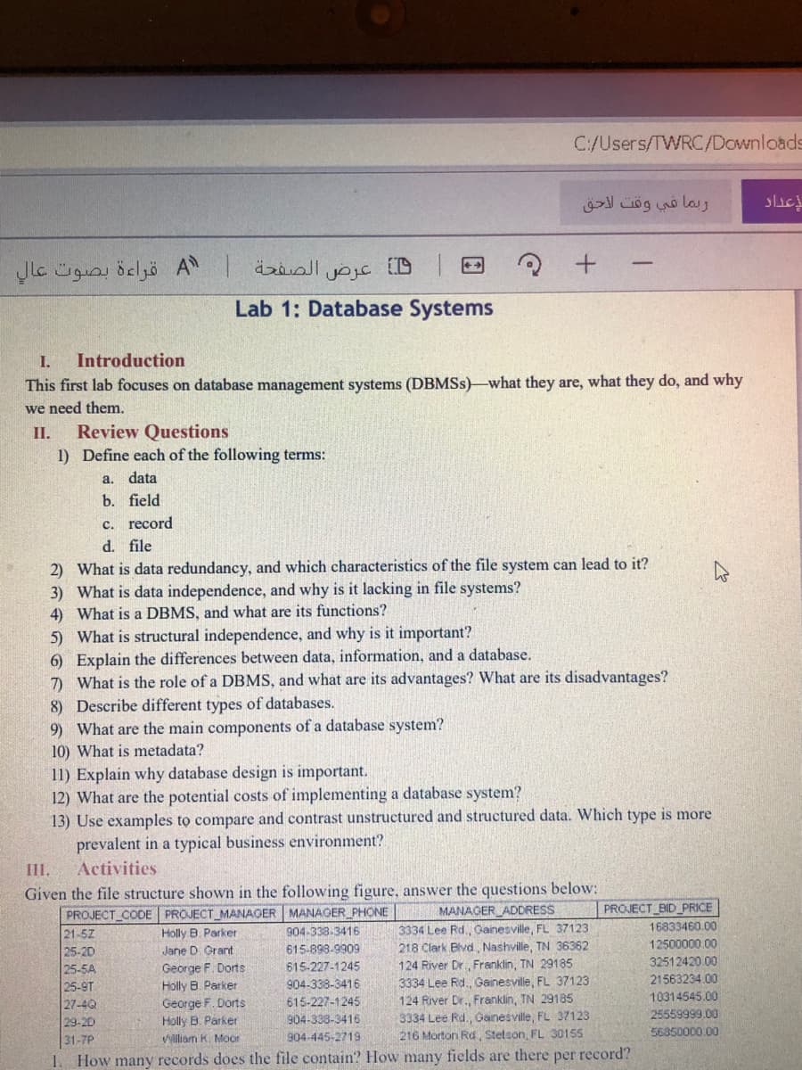 C:/Users/TWRC/Downloads
A قراءة بصوت عال
عرض
Lab 1: Database Systems
I.
Introduction
This first lab focuses on database management systems (DBMSS)-what they are, what they do, and why
we need them.
Review Questions
1) Define each of the following terms:
II.
a. data
b. field
c. record
d. file
2) What is data redundancy, and which characteristics of the file system can lead to it?
3) What is data independence, and why is it lacking in file systems?
4) What is a DBMS, and what are its functions?
5) What is structural independence, and why is it important?
6) Explain the differences between data, information, and a database.
7) What is the role of a DBMS, and what are its advantages? What are its disadvantages?
8) Describe different types of databases.
9) What are the main components of a database system?
10) What is metadata?
11) Explain why database design is important.
12) What are the potential costs of implementing a database system?
13) Use examples to compare and contrast unstructured and structured data. Which type is more
prevalent in a typical business environment?
III.
Activities
Given the file structure shown in the following figure, answer the questions below:
MANAGER ADDRESS
3334 Lee Rd., Gainesville, FL 37123
PROJECT_CODE PROJECT_MANAGER MANAGER_PHONE
Holly B. Parker
PROJECT_BID_PRICE
16833460.00
21-5Z
25-2D
25-5A
25-9T
27-4Q
29-20
31-7P
How many records does the file contain? How many fields are there per record?
904-338-3416
615-898-9909
218 Clark Blvd, Nashville, TN 36362
12500000.00
Jane D Grant
124 River Dr Franklin, TN 29185
3334 Lee Rd., Gainesville, FL 37123
124 River Dr., Franklin, TN 29185
3334 Lee Rd., Ganesville, FL 37123
216 Morton Rd, Stetson, FL 30155
32512420.00
George F. Dorts
Holly B. Parker
George F. Dorts
Holly B. Parker
615-227-1245
904-338-3416
21563234.00
615-227-1245
10314545.00
904-338-3416
25559999.00
56850000.00
VWilliam K. Moor
904-445-2719
