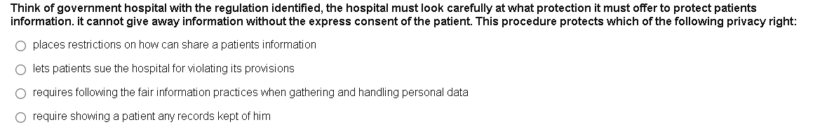 Think of government hospital with the regulation identified, the hospital must look carefully at what protection it must offer to protect patients
information. it cannot give away information without the express consent of the patient. This procedure protects which of the following privacy right:
O places restrictions on how can share a patients information
O lets patients sue the hospital for violating its provisions
O requires following the fair information practices when gathering and handling personal data
O require showing a patient any records kept of him
