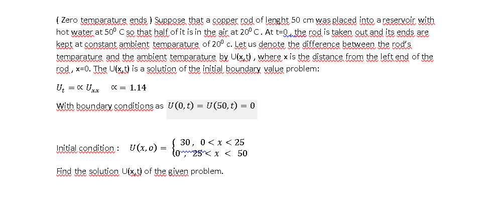 ( Zero temparature ends ) Suppose that a copper rod of lenght 50 cm was placed into a reservoir with
hot water at 50° C se that half of it is in the air at 20° C. At t=Qthe rod is taken out and its ends are
kept at constant ambient temearature of 20° c. Let us denote the difference between the rots
temparature and the ambient temearature by Uix,t), where x is the distance from the left end of the
rod, x=0. The Ufx,t) is a solution of the initial boundary value problem:
U, = x Ux
x = 1.14
With boundary conditions as U(0, t) = U(50, t) = 0
Initial condition : U(x.o) = { 30, 0< x << 25
lon25 x < 50
Find the solution Uixt) of the given problem.
