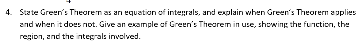 State Green's Theorem as an equation of integrals, and explain when Green's Theorem applies
and when it does not. Give an example of Green's Theorem in use, showing the function, the
region, and the integrals involved.
4.
