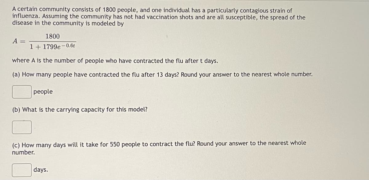 A certain community consists of 1800 people, and one individual has a particularly contagious strain of
influenza. Assuming the community has not had vaccination shots and are all susceptible, the spread of the
disease in the community is modeled by
1800
1 + 1799e-0.6t
where A is the number of people who have contracted the flu after t days.
(a) How many people have contracted the flu after 13 days? Round your answer to the nearest whole number.
A =
people
(b) What is the carrying capacity for this model?
(c) How many days will it take for 550 people to contract the flu? Round your answer to the nearest whole
number.
days.